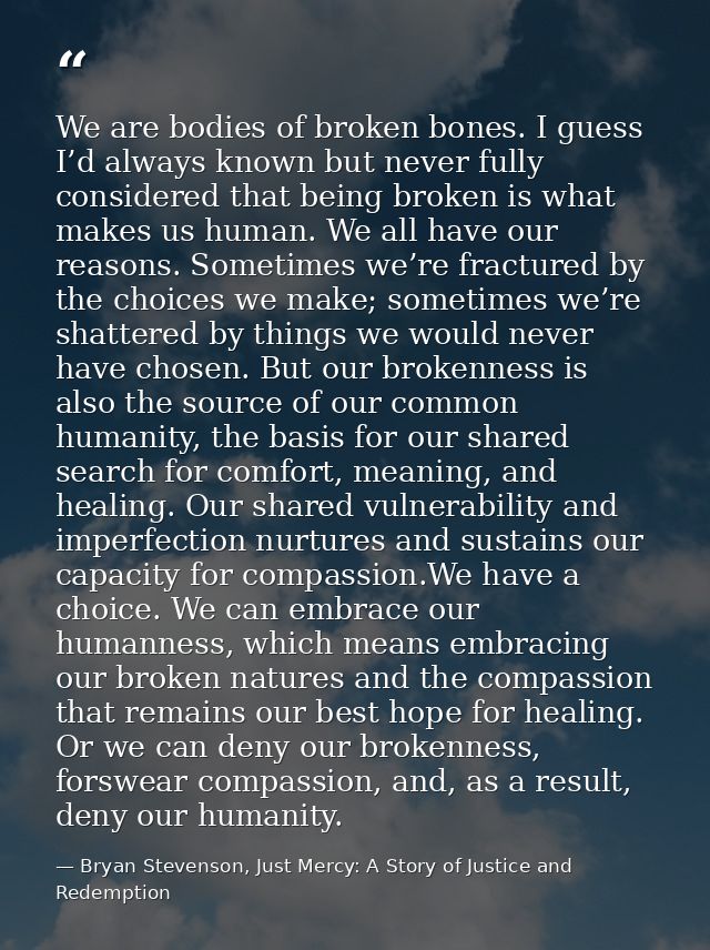 We are bodies of broken bones. I guess I’d always known but never fully considered that being broken is what makes us hu — Bryan Stevenson, Just Mercy: A Story of Justice and Redemption