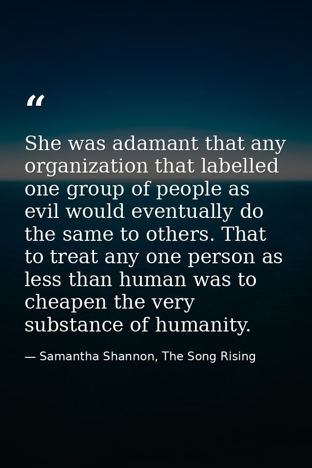 She was adamant that any organization that labelled one group of people as evil would eventually do the same to others.  — Samantha Shannon, The Song Rising