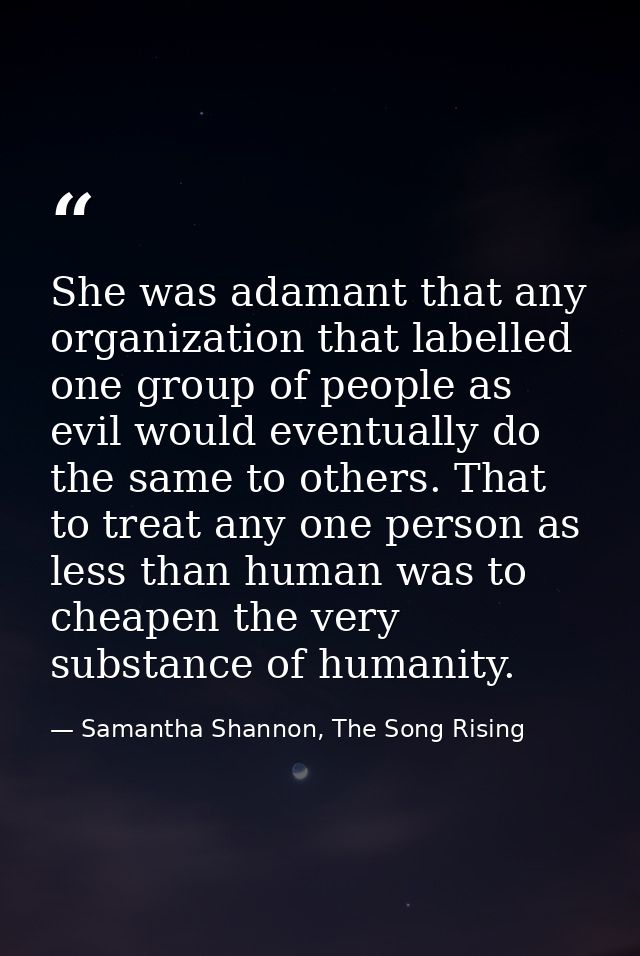 She was adamant that any organization that labelled one group of people as evil would eventually do the same to others.  — Samantha Shannon, The Song Rising