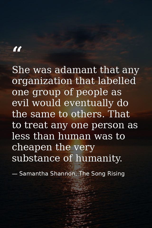 She was adamant that any organization that labelled one group of people as evil would eventually do the same to others.  — Samantha Shannon, The Song Rising