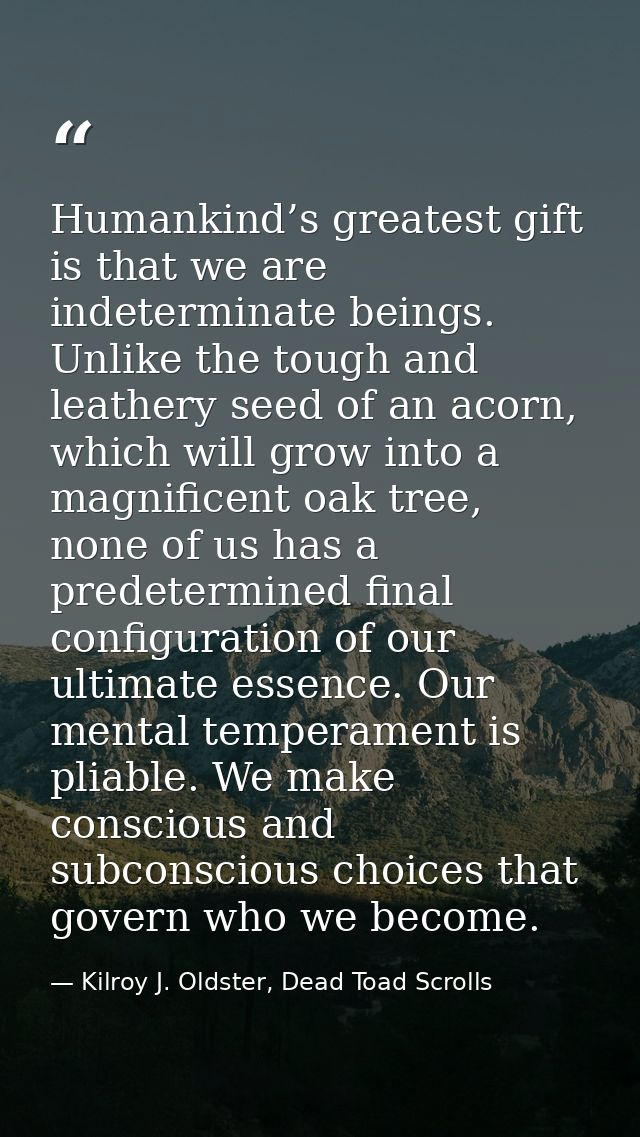 Humankind’s greatest gift is that we are indeterminate beings. Unlike the tough and leathery seed of an acorn, which wil — Kilroy J. Oldster, Dead Toad Scrolls