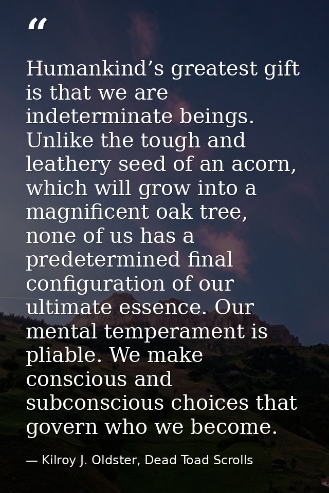 Humankind’s greatest gift is that we are indeterminate beings. Unlike the tough and leathery seed of an acorn, which wil — Kilroy J. Oldster, Dead Toad Scrolls