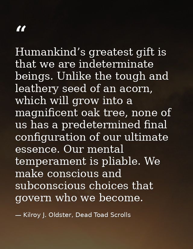 Humankind’s greatest gift is that we are indeterminate beings. Unlike the tough and leathery seed of an acorn, which wil — Kilroy J. Oldster, Dead Toad Scrolls