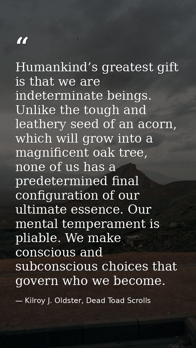 Humankind’s greatest gift is that we are indeterminate beings. Unlike the tough and leathery seed of an acorn, which wil — Kilroy J. Oldster, Dead Toad Scrolls