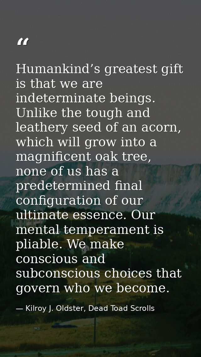 Humankind’s greatest gift is that we are indeterminate beings. Unlike the tough and leathery seed of an acorn, which wil — Kilroy J. Oldster, Dead Toad Scrolls