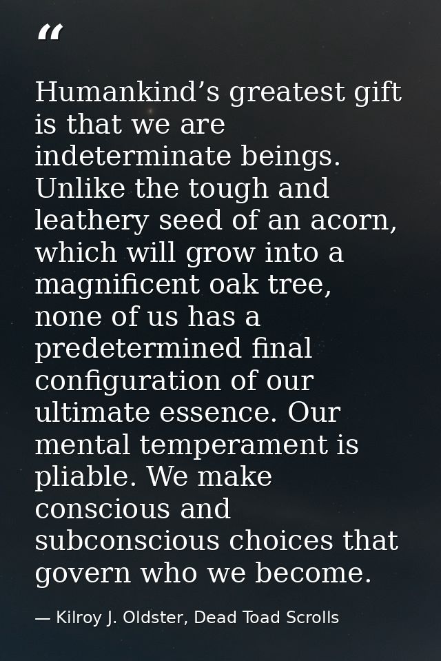 Humankind’s greatest gift is that we are indeterminate beings. Unlike the tough and leathery seed of an acorn, which wil — Kilroy J. Oldster, Dead Toad Scrolls