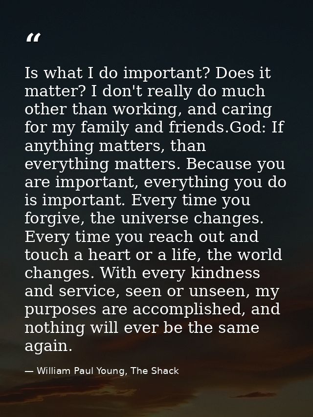 Is what I do important? Does it matter? I don't really do much other than working, and caring for my family and friends. — William Paul Young, The Shack