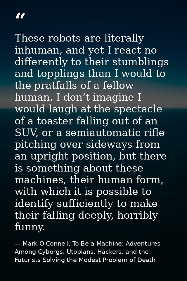 These robots are literally inhuman, and yet I react no differently to their stumblings and topplings than I would to the — Mark O'Connell, To Be a Machine: Adventures Among Cyborgs, Utopians, Hackers, and the Futurists Solving the Modest Problem of Death