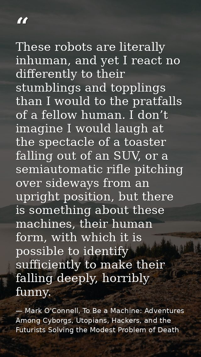 These robots are literally inhuman, and yet I react no differently to their stumblings and topplings than I would to the — Mark O'Connell, To Be a Machine: Adventures Among Cyborgs, Utopians, Hackers, and the Futurists Solving the Modest Problem of Death