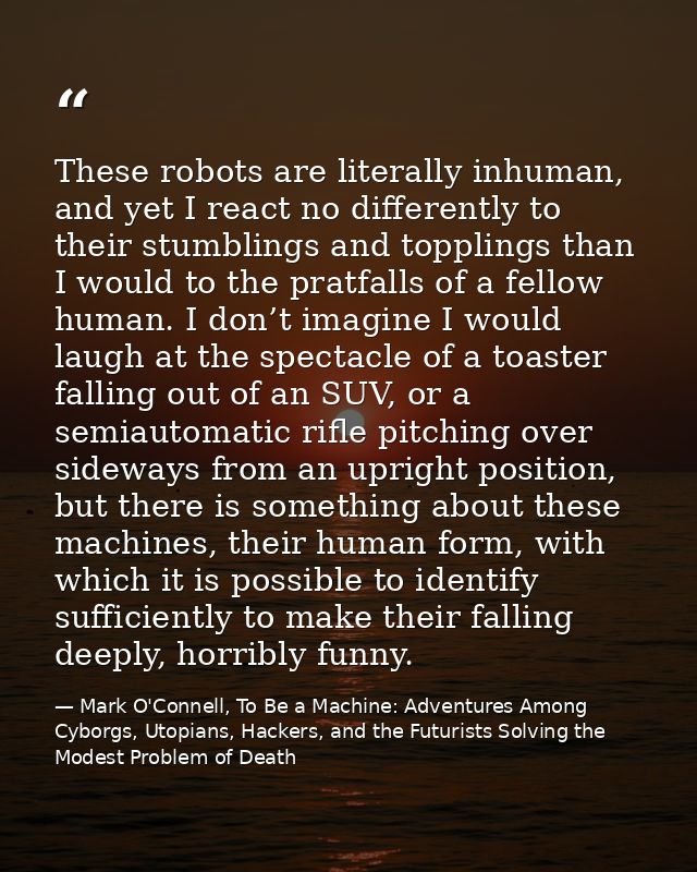 These robots are literally inhuman, and yet I react no differently to their stumblings and topplings than I would to the — Mark O'Connell, To Be a Machine: Adventures Among Cyborgs, Utopians, Hackers, and the Futurists Solving the Modest Problem of Death