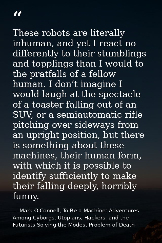 These robots are literally inhuman, and yet I react no differently to their stumblings and topplings than I would to the — Mark O'Connell, To Be a Machine: Adventures Among Cyborgs, Utopians, Hackers, and the Futurists Solving the Modest Problem of Death