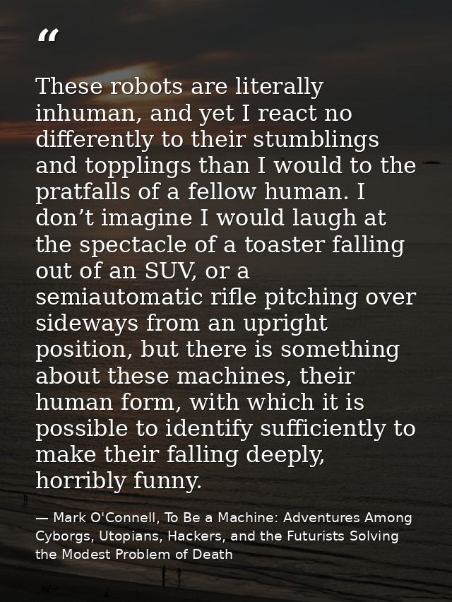 These robots are literally inhuman, and yet I react no differently to their stumblings and topplings than I would to the — Mark O'Connell, To Be a Machine: Adventures Among Cyborgs, Utopians, Hackers, and the Futurists Solving the Modest Problem of Death
