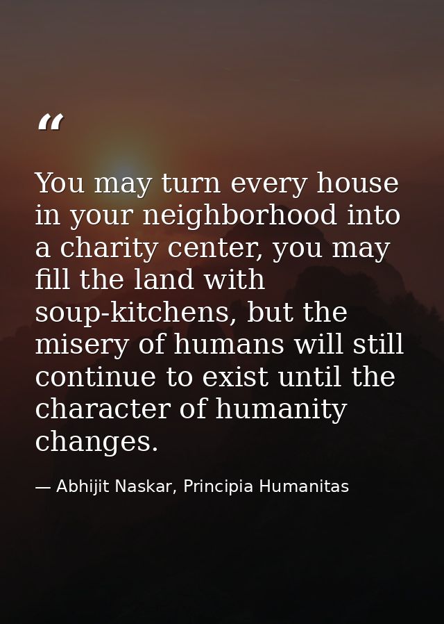 You may turn every house in your neighborhood into a charity center, you may fill the land with soup-kitchens, but the m — Abhijit Naskar, Principia Humanitas
