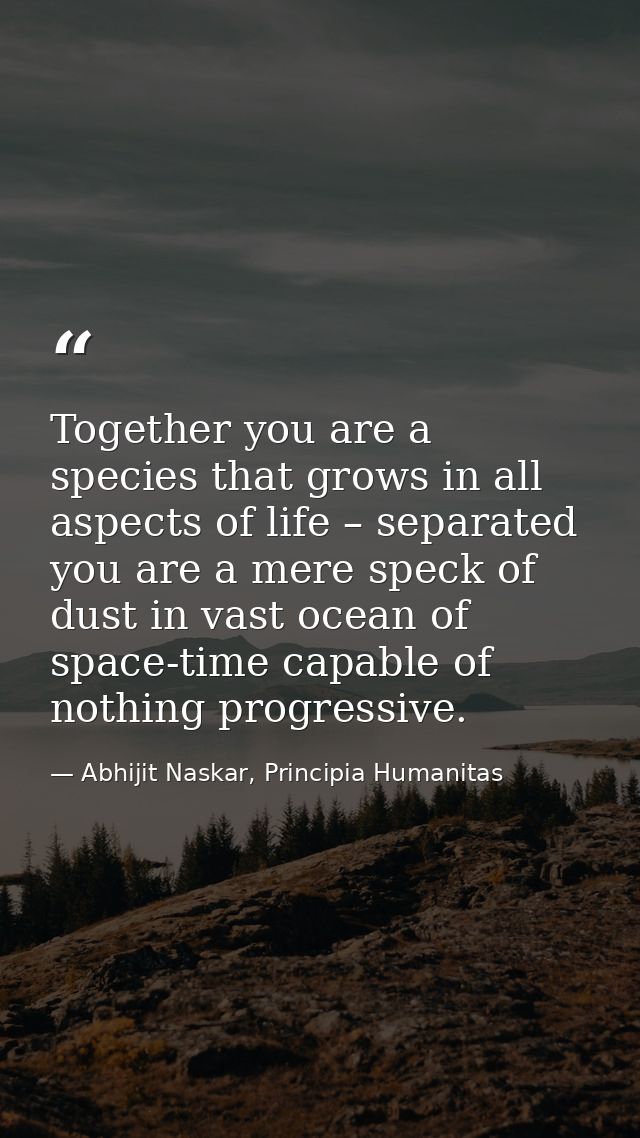 Together you are a species that grows in all aspects of life – separated you are a mere speck of dust in vast ocean of s — Abhijit Naskar, Principia Humanitas