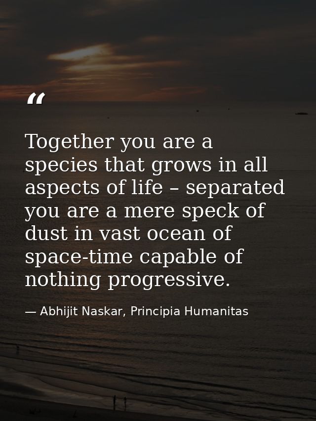 Together you are a species that grows in all aspects of life – separated you are a mere speck of dust in vast ocean of s — Abhijit Naskar, Principia Humanitas