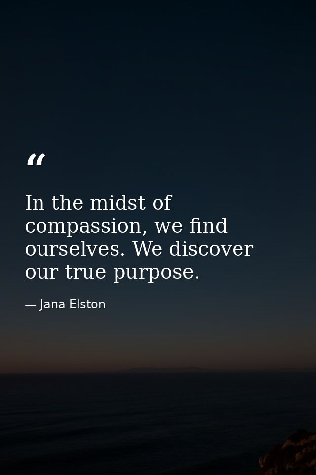 In the midst of compassion, we find ourselves. We discover our true purpose. — Jana Elston