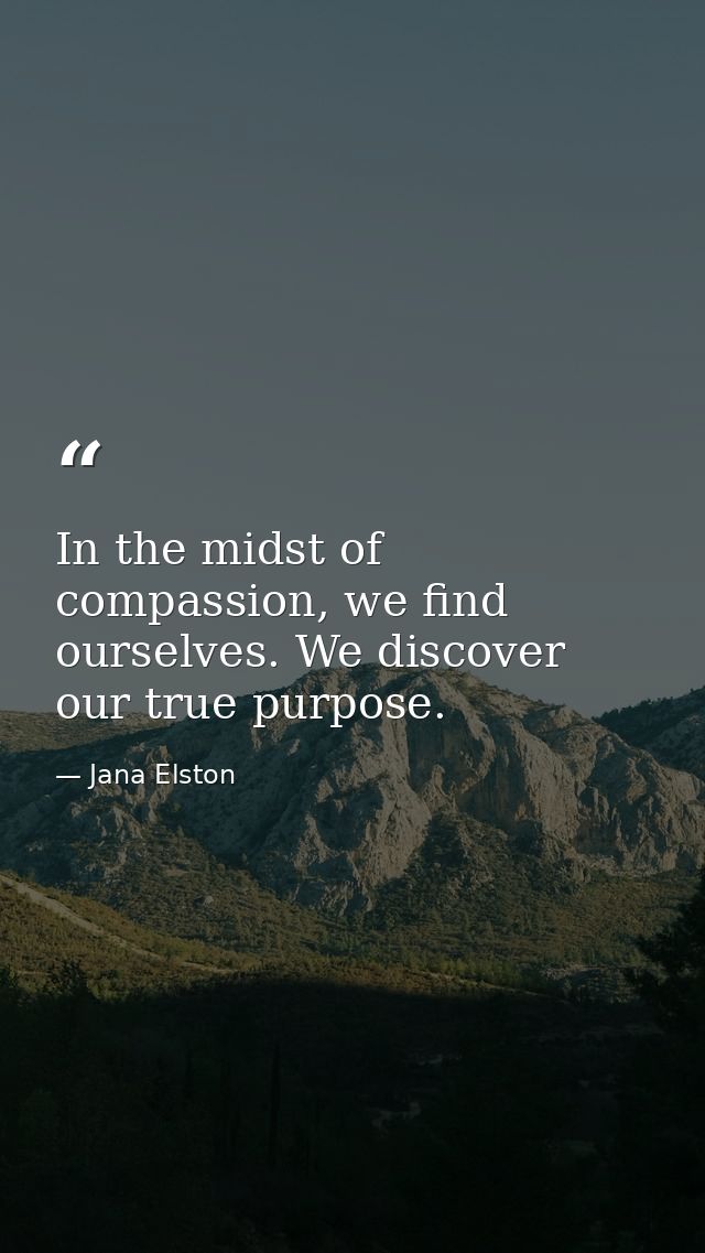 In the midst of compassion, we find ourselves. We discover our true purpose. — Jana Elston