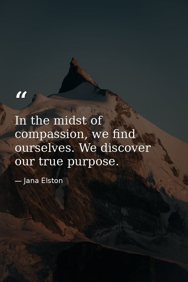 In the midst of compassion, we find ourselves. We discover our true purpose. — Jana Elston