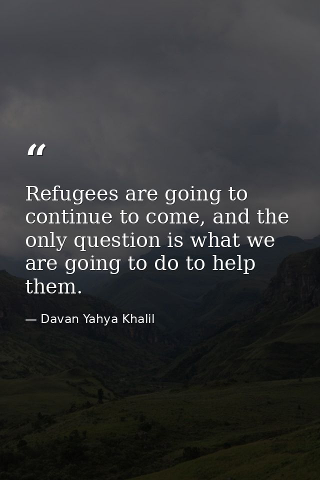 Refugees are going to continue to come, and the only question is what we are going to do to help them. — Davan Yahya Khalil