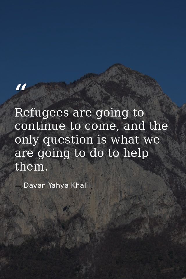 Refugees are going to continue to come, and the only question is what we are going to do to help them. — Davan Yahya Khalil