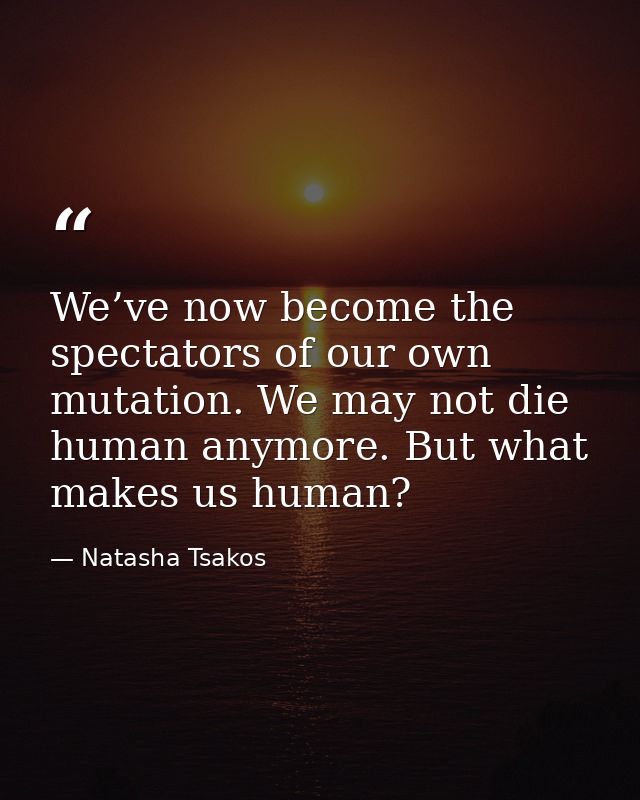 We’ve now become the spectators of our own mutation. We may not die human anymore. But what makes us human? — Natasha Tsakos