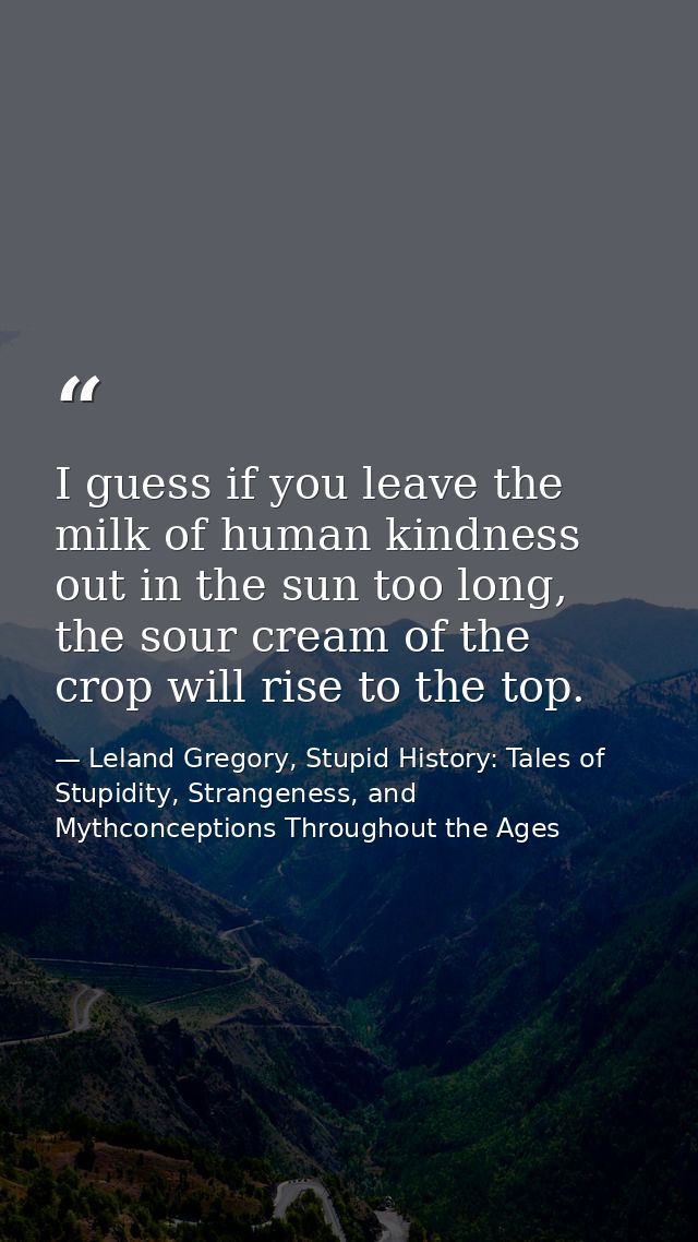 I guess if you leave the milk of human kindness out in the sun too long, the sour cream of the crop will rise to the top — Leland Gregory, Stupid History: Tales of Stupidity, Strangeness, and Mythconceptions Throughout the Ages