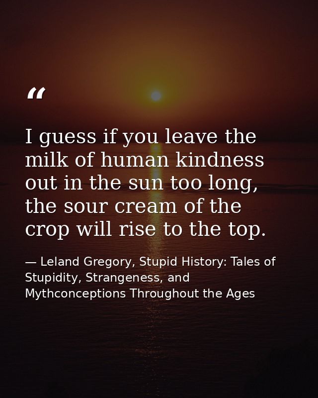 I guess if you leave the milk of human kindness out in the sun too long, the sour cream of the crop will rise to the top — Leland Gregory, Stupid History: Tales of Stupidity, Strangeness, and Mythconceptions Throughout the Ages