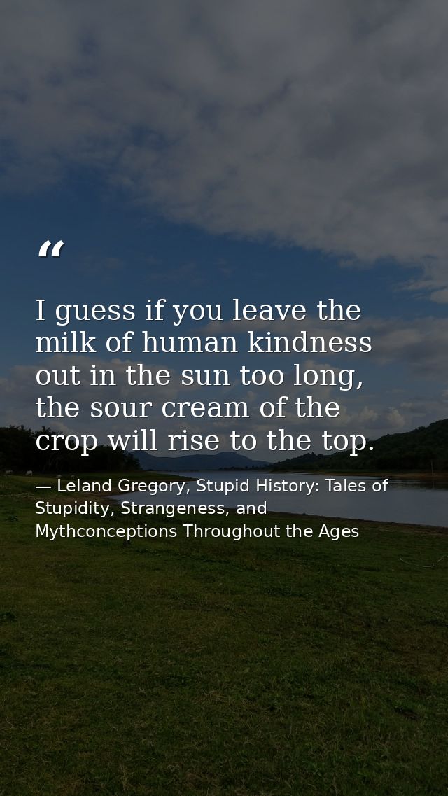 I guess if you leave the milk of human kindness out in the sun too long, the sour cream of the crop will rise to the top — Leland Gregory, Stupid History: Tales of Stupidity, Strangeness, and Mythconceptions Throughout the Ages