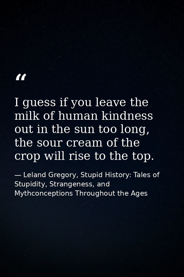 I guess if you leave the milk of human kindness out in the sun too long, the sour cream of the crop will rise to the top — Leland Gregory, Stupid History: Tales of Stupidity, Strangeness, and Mythconceptions Throughout the Ages
