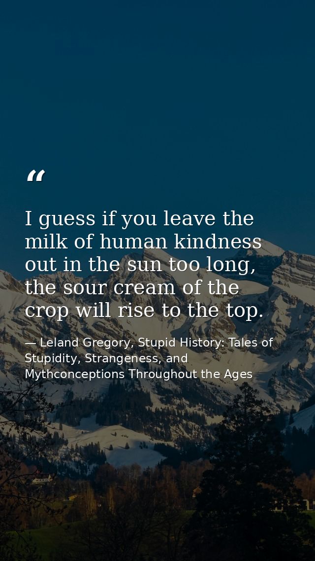 I guess if you leave the milk of human kindness out in the sun too long, the sour cream of the crop will rise to the top — Leland Gregory, Stupid History: Tales of Stupidity, Strangeness, and Mythconceptions Throughout the Ages