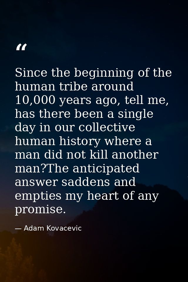 Since the beginning of the human tribe around 10,000 years ago, tell me, has there been a single day in our collective h — Adam Kovacevic