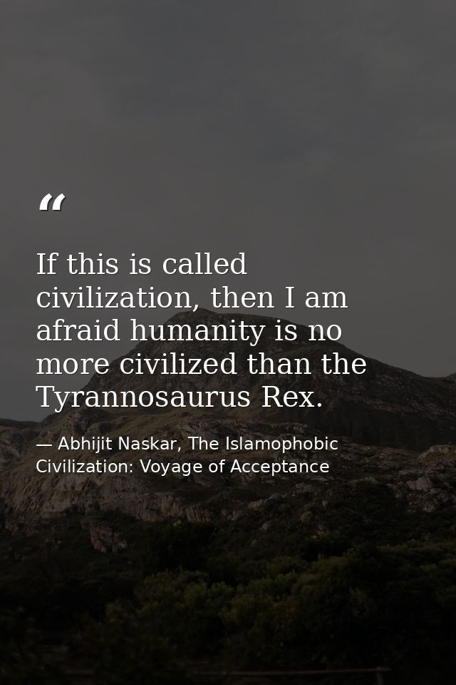 If this is called civilization, then I am afraid humanity is no more civilized than the Tyrannosaurus Rex. — Abhijit Naskar, The Islamophobic Civilization: Voyage of Acceptance