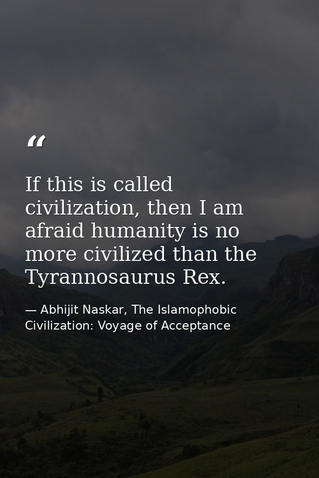 If this is called civilization, then I am afraid humanity is no more civilized than the Tyrannosaurus Rex. — Abhijit Naskar, The Islamophobic Civilization: Voyage of Acceptance