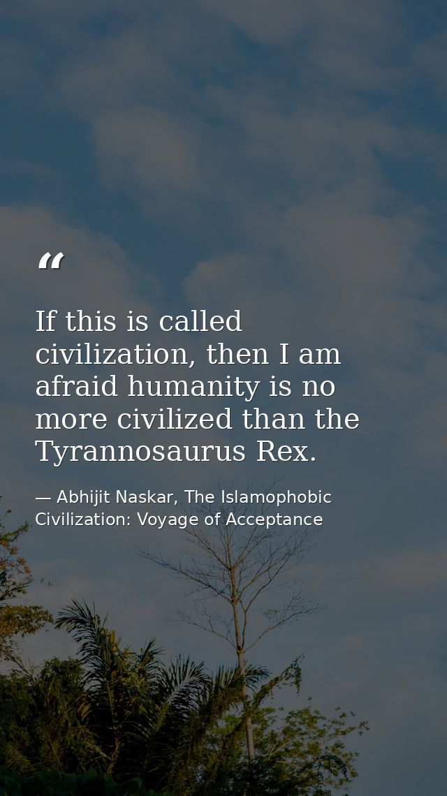 If this is called civilization, then I am afraid humanity is no more civilized than the Tyrannosaurus Rex. — Abhijit Naskar, The Islamophobic Civilization: Voyage of Acceptance