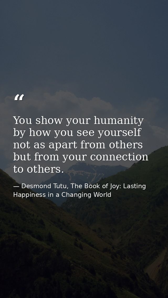You show your humanity by how you see yourself not as apart from others but from your connection to others. — Desmond Tutu, The Book of Joy: Lasting Happiness in a Changing World