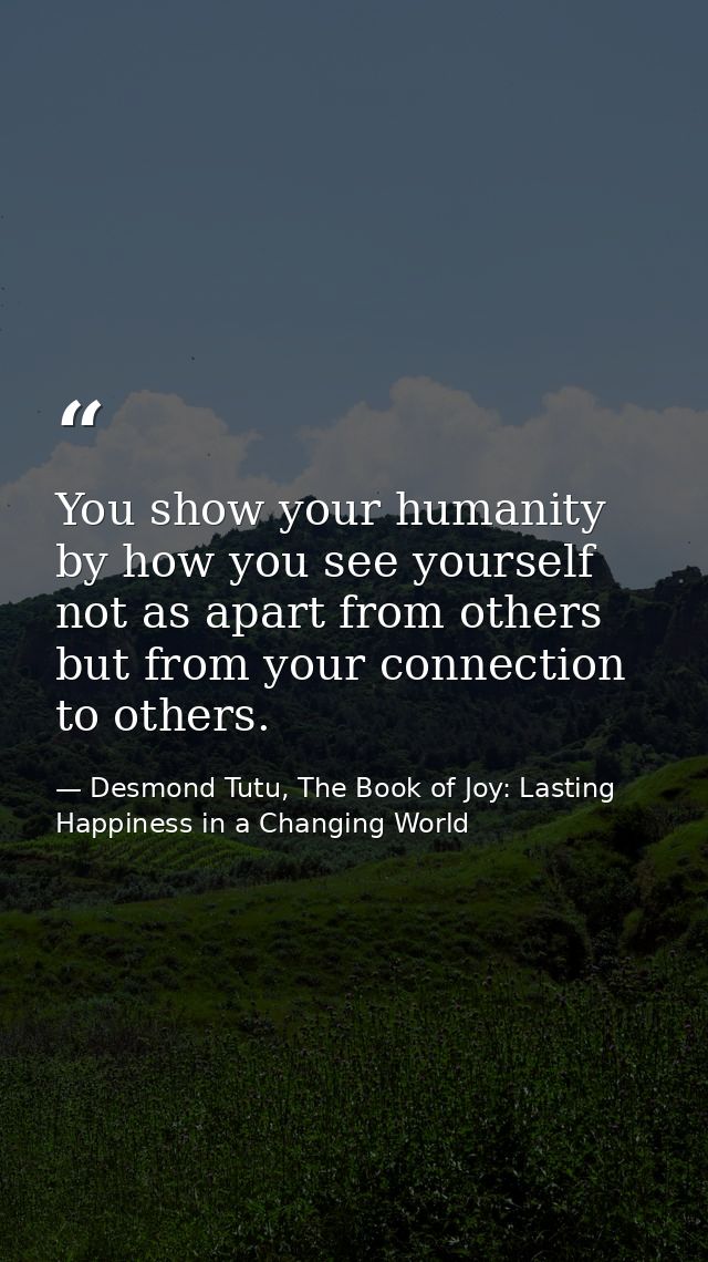 You show your humanity by how you see yourself not as apart from others but from your connection to others. — Desmond Tutu, The Book of Joy: Lasting Happiness in a Changing World