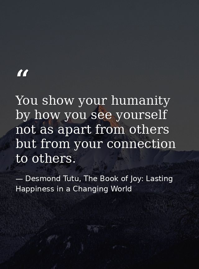 You show your humanity by how you see yourself not as apart from others but from your connection to others. — Desmond Tutu, The Book of Joy: Lasting Happiness in a Changing World