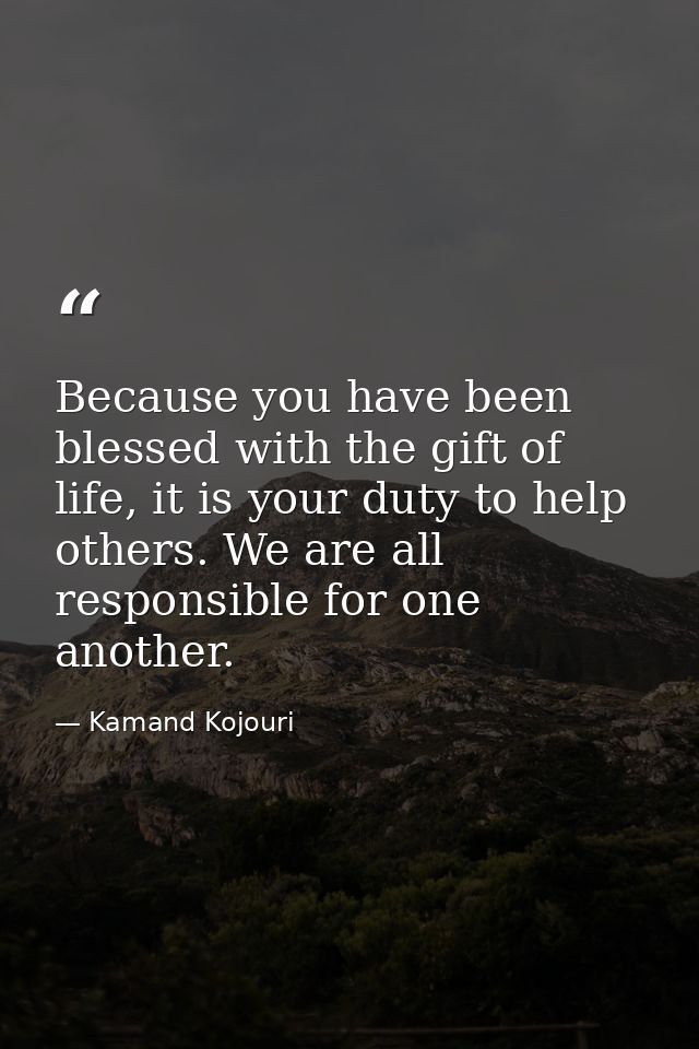 Because you have been blessed with the gift of life, it is your duty to help others. We are all responsible for one anot — Kamand Kojouri