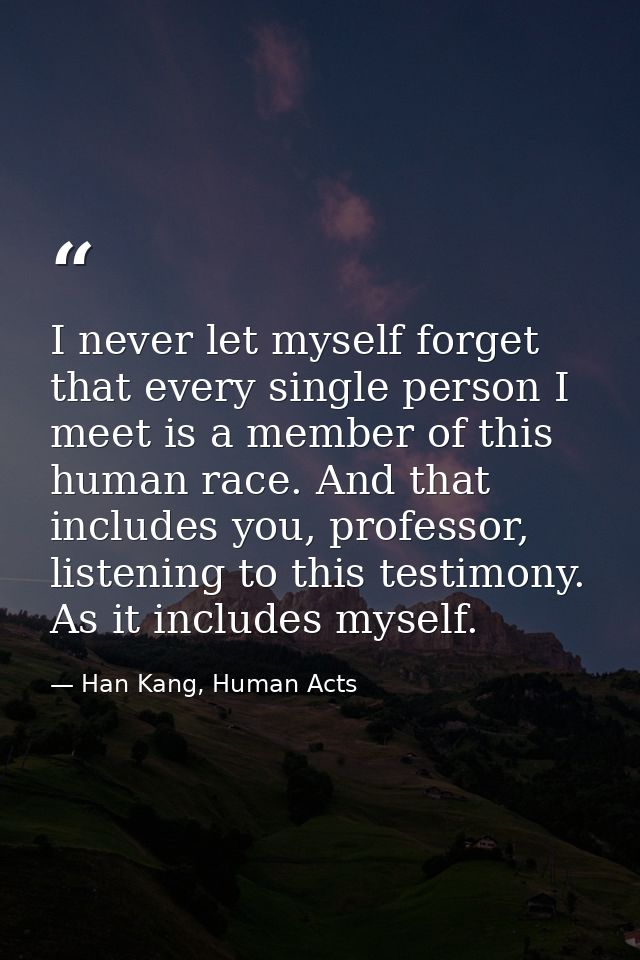 I never let myself forget that every single person I meet is a member of this human race. And that includes you, profess — Han Kang, Human Acts