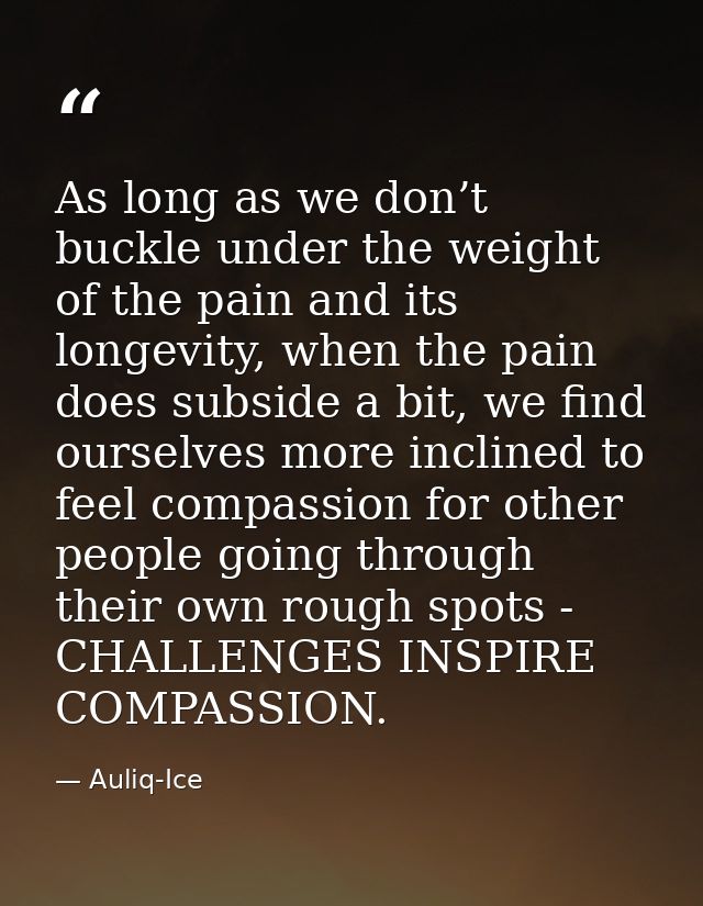 As long as we don’t buckle under the weight of the pain and its longevity, when the pain does subside a bit, we find our — Auliq-Ice