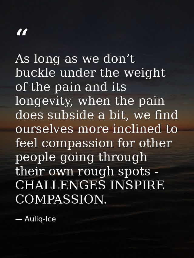 As long as we don’t buckle under the weight of the pain and its longevity, when the pain does subside a bit, we find our — Auliq-Ice