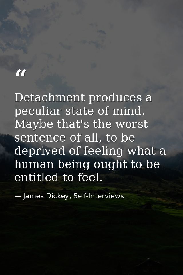 Detachment produces a peculiar state of mind. Maybe that's the worst sentence of all, to be deprived of feeling what a h — James Dickey, Self-Interviews