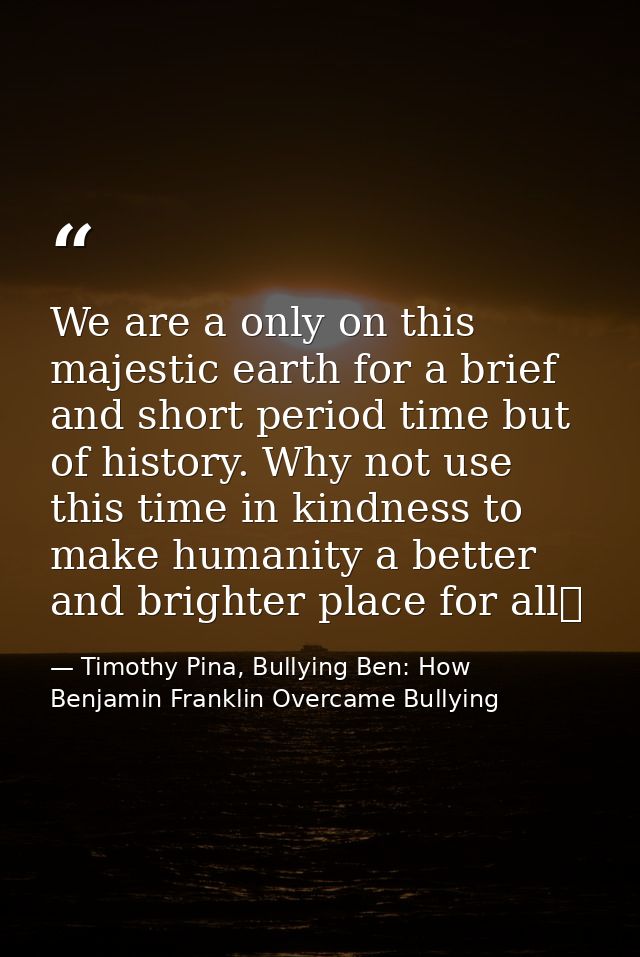 We are a only on this majestic earth for a brief and short period time but of history. Why not use this time in kindness — Timothy Pina, Bullying Ben: How Benjamin Franklin Overcame Bullying