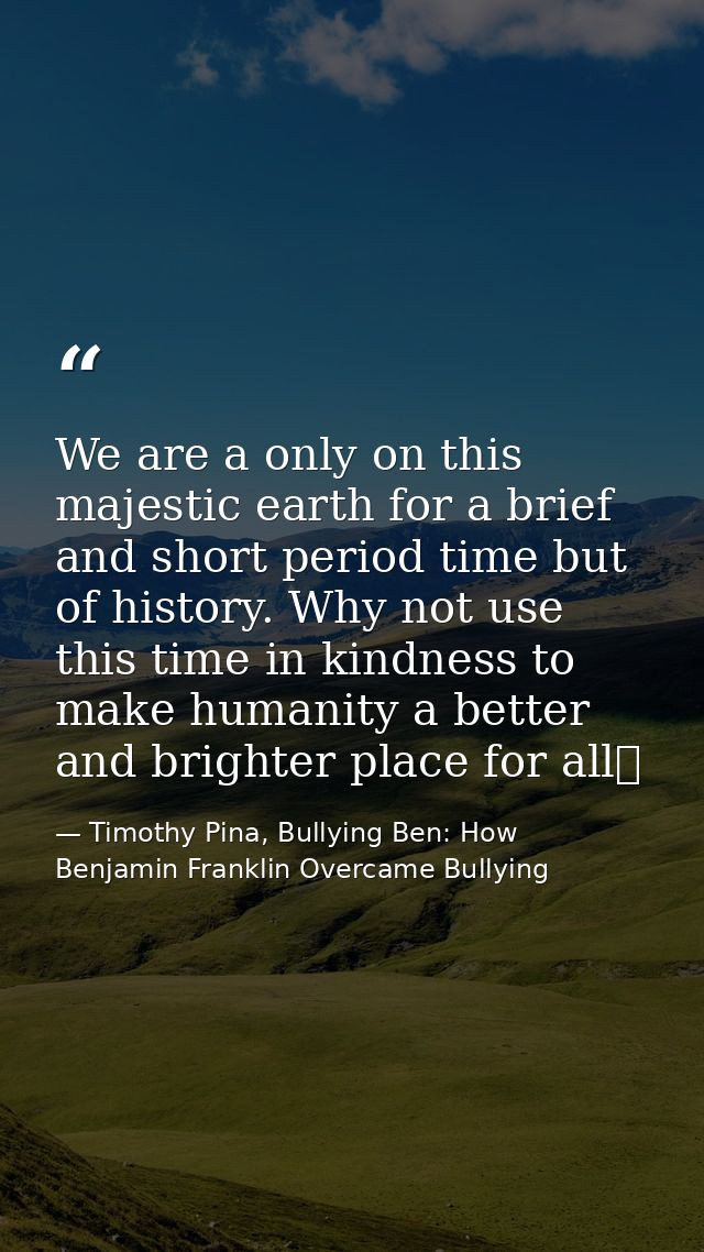 We are a only on this majestic earth for a brief and short period time but of history. Why not use this time in kindness — Timothy Pina, Bullying Ben: How Benjamin Franklin Overcame Bullying