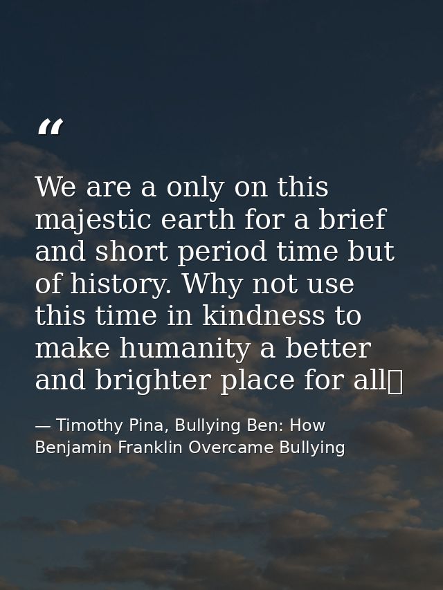 We are a only on this majestic earth for a brief and short period time but of history. Why not use this time in kindness — Timothy Pina, Bullying Ben: How Benjamin Franklin Overcame Bullying