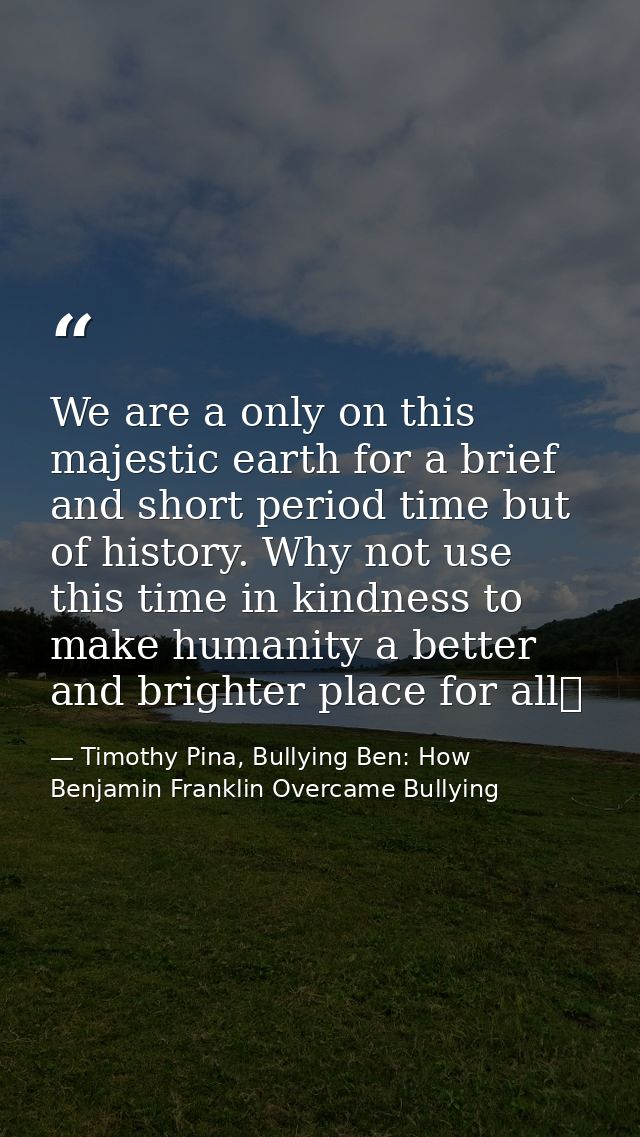We are a only on this majestic earth for a brief and short period time but of history. Why not use this time in kindness — Timothy Pina, Bullying Ben: How Benjamin Franklin Overcame Bullying