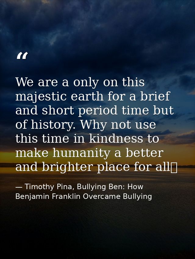 We are a only on this majestic earth for a brief and short period time but of history. Why not use this time in kindness — Timothy Pina, Bullying Ben: How Benjamin Franklin Overcame Bullying