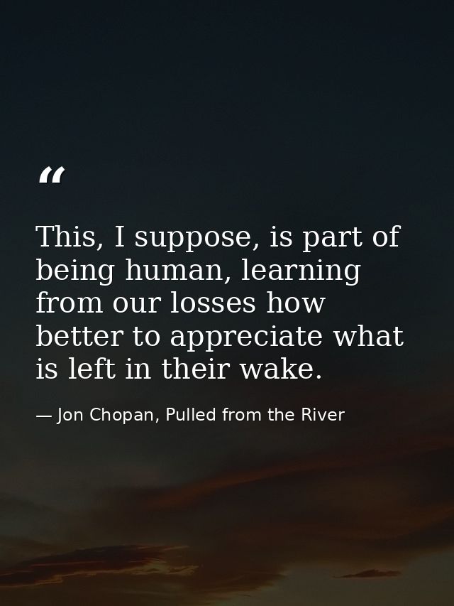 This, I suppose, is part of being human, learning from our losses how better to appreciate what is left in their wake. — Jon Chopan, Pulled from the River