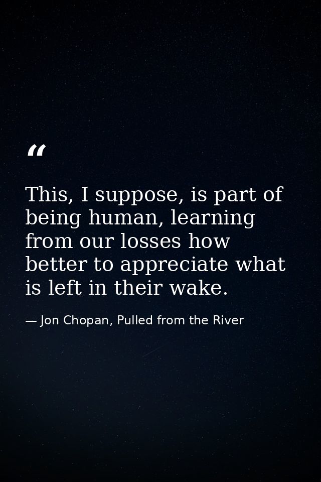 This, I suppose, is part of being human, learning from our losses how better to appreciate what is left in their wake. — Jon Chopan, Pulled from the River