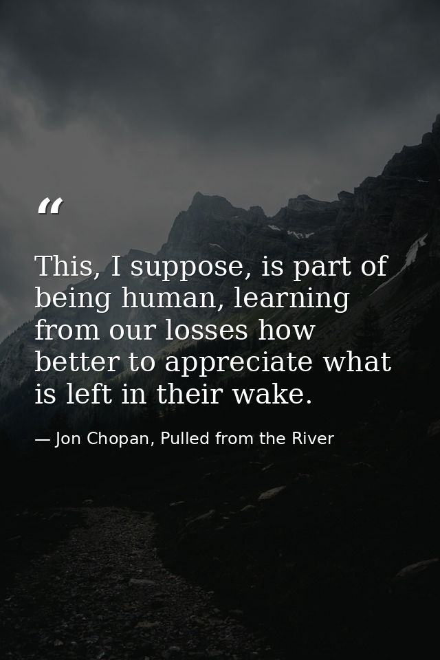 This, I suppose, is part of being human, learning from our losses how better to appreciate what is left in their wake. — Jon Chopan, Pulled from the River